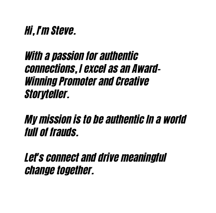 Hi I m Steve With a passion for authentic connections I excel as an Award Winning Promoter and Creative Storyteller My mission is to be authentic In a world full of frauds Let s connect and drive meaningful change together